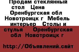 Продам стеклянный стол › Цена ­ 6 000 - Оренбургская обл., Новотроицк г. Мебель, интерьер » Столы и стулья   . Оренбургская обл.,Новотроицк г.